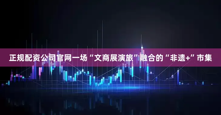 正规配资公司官网一场“文商展演旅”融合的“非遗+”市集