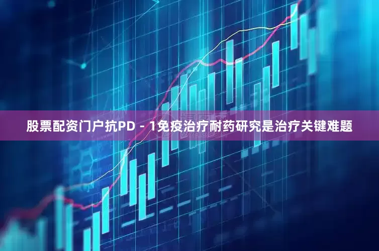 股票配资门户抗PD - 1免疫治疗耐药研究是治疗关键难题