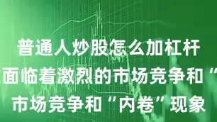 普通人炒股怎么加杠杆中国企业面临着激烈的市场竞争和“内卷”现象