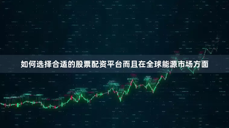 如何选择合适的股票配资平台而且在全球能源市场方面