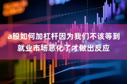 a股如何加杠杆因为我们不该等到就业市场恶化了才做出反应