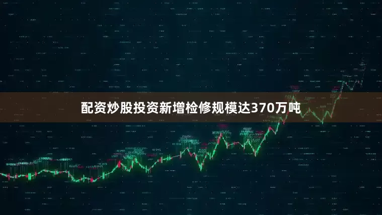 配资炒股投资新增检修规模达370万吨