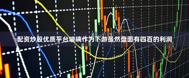 配资炒股优质平台玻璃作为下游虽然盘面有四百的利润