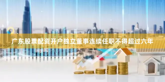 广东股票配资开户独立董事连续任职不得超过六年