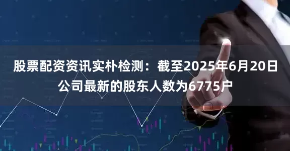 股票配资资讯实朴检测：截至2025年6月20日公司最新的股东人数为6775户