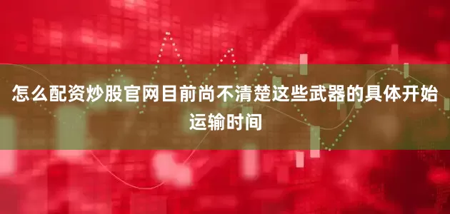 怎么配资炒股官网目前尚不清楚这些武器的具体开始运输时间