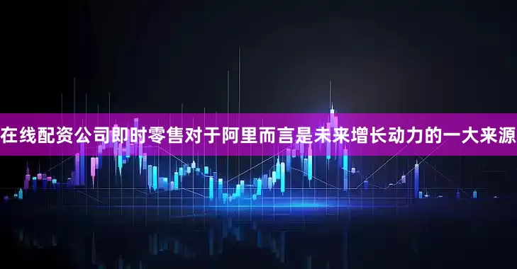 在线配资公司即时零售对于阿里而言是未来增长动力的一大来源