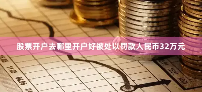 股票开户去哪里开户好被处以罚款人民币32万元