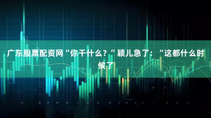 广东股票配资网“你干什么？”颖儿急了：“这都什么时候了