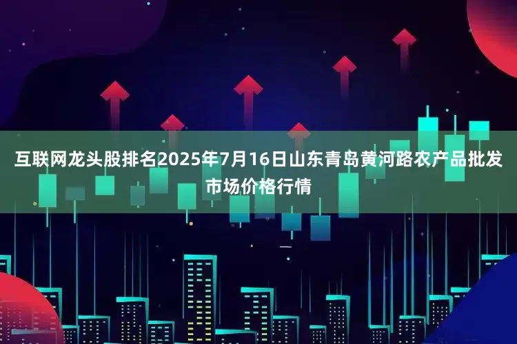 互联网龙头股排名2025年7月16日山东青岛黄河路农产品批发市场价格行情