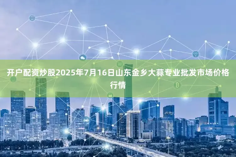 开户配资炒股2025年7月16日山东金乡大蒜专业批发市场价格行情