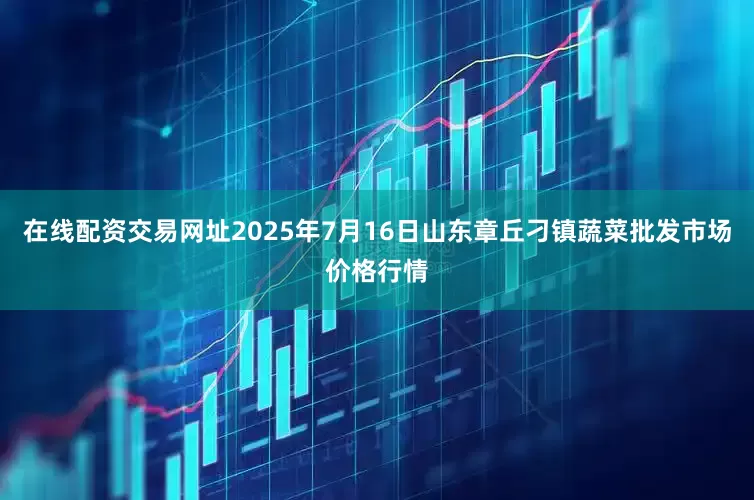 在线配资交易网址2025年7月16日山东章丘刁镇蔬菜批发市场价格行情