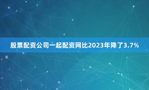 股票配资公司一起配资网比2023年降了3.7%