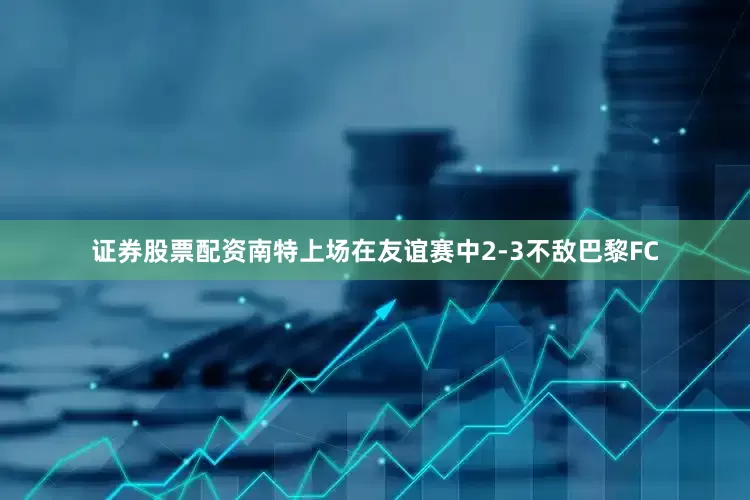 证券股票配资南特上场在友谊赛中2-3不敌巴黎FC