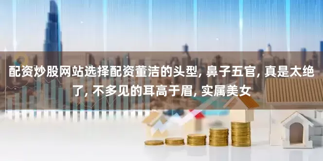 配资炒股网站选择配资董洁的头型, 鼻子五官, 真是太绝了, 不多见的耳高于眉, 实属美女