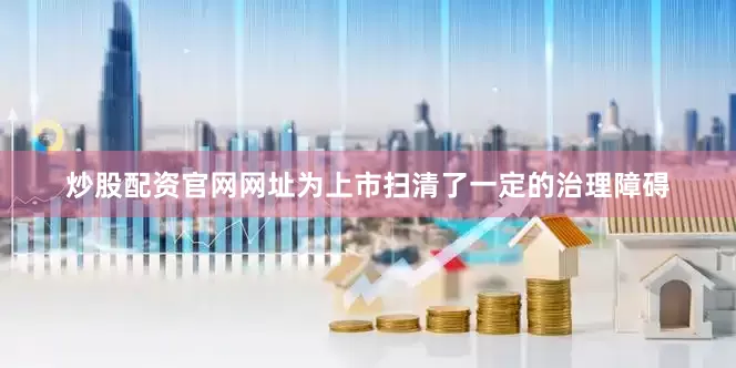 炒股配资官网网址为上市扫清了一定的治理障碍