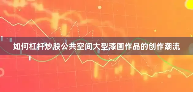 如何杠杆炒股公共空间大型漆画作品的创作潮流