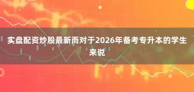 实盘配资炒股最新而对于2026年备考专升本的学生来说