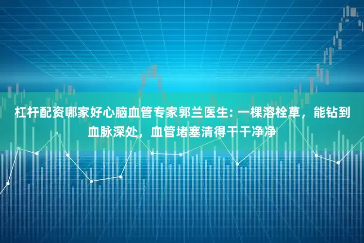 杠杆配资哪家好心脑血管专家郭兰医生: 一棵溶栓草，能钻到血脉深处，血管堵塞清得干干净净