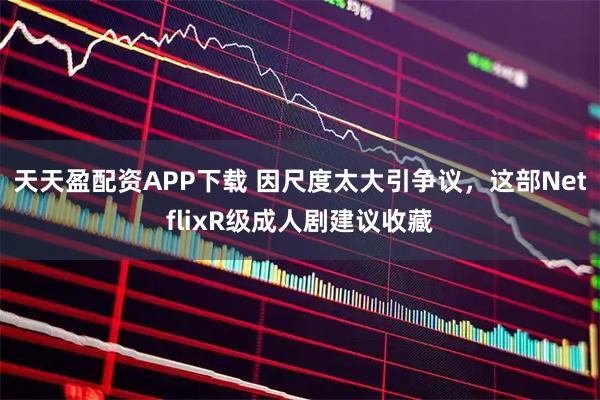 天天盈配资APP下载 因尺度太大引争议，这部NetflixR级成人剧建议收藏