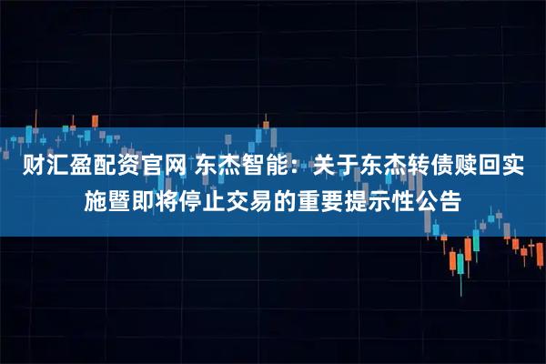 财汇盈配资官网 东杰智能：关于东杰转债赎回实施暨即将停止交易的重要提示性公告