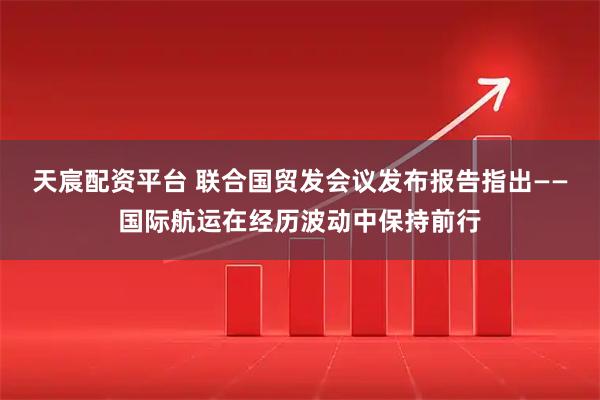 天宸配资平台 联合国贸发会议发布报告指出——国际航运在经历波动中保持前行
