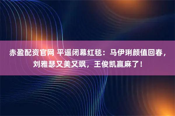 赤盈配资官网 平遥闭幕红毯：马伊琍颜值回春，刘雅瑟又美又飒，王俊凯赢麻了！