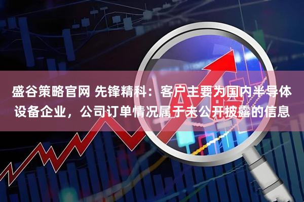 盛谷策略官网 先锋精科：客户主要为国内半导体设备企业，公司订单情况属于未公开披露的信息