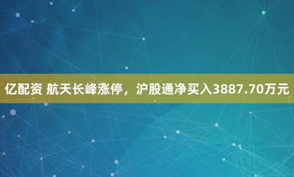 亿配资 航天长峰涨停，沪股通净买入3887.70万元