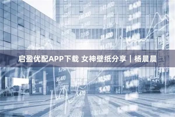 启盈优配APP下载 女神壁纸分享｜杨晨晨