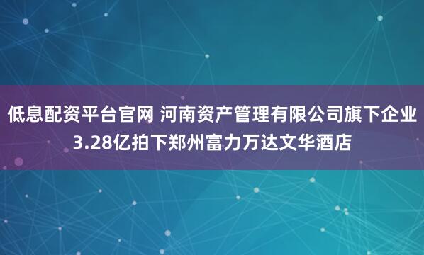 低息配资平台官网 河南资产管理有限公司旗下企业3.28亿拍下郑州富力万达文华酒店