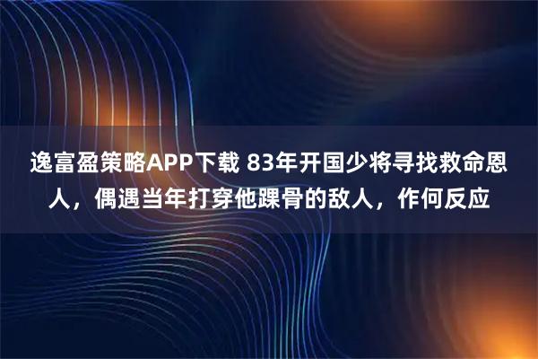 逸富盈策略APP下载 83年开国少将寻找救命恩人，偶遇当年打穿他踝骨的敌人，作何反应