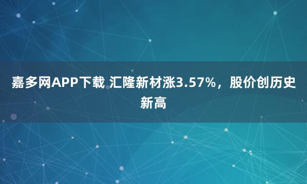 嘉多网APP下载 汇隆新材涨3.57%，股价创历史新高