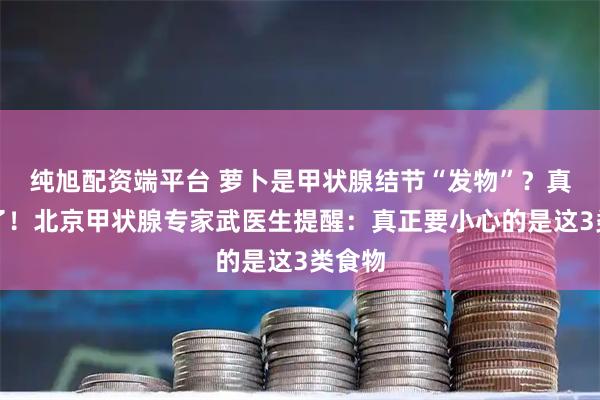 纯旭配资端平台 萝卜是甲状腺结节“发物”？真相来了！北京甲状腺专家武医生提醒：真正要小心的是这3类食物