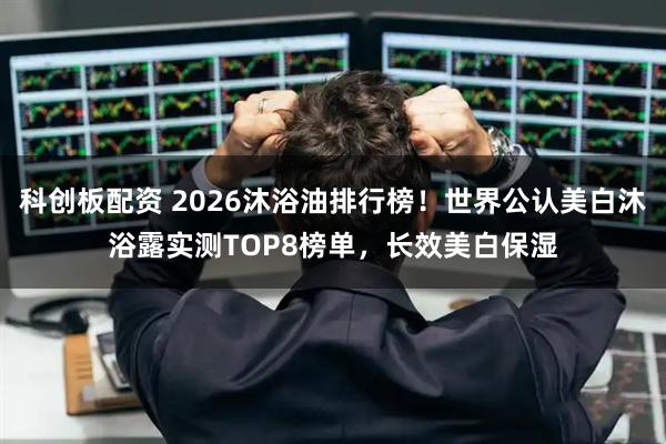 科创板配资 2026沐浴油排行榜！世界公认美白沐浴露实测TOP8榜单，长效美白保湿