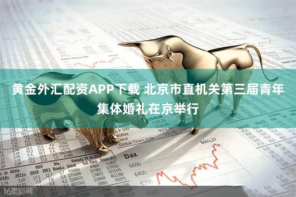 黄金外汇配资APP下载 北京市直机关第三届青年集体婚礼在京举行