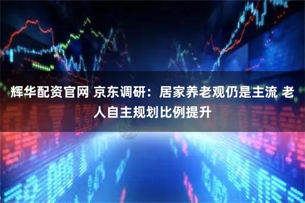 辉华配资官网 京东调研：居家养老观仍是主流 老人自主规划比例提升