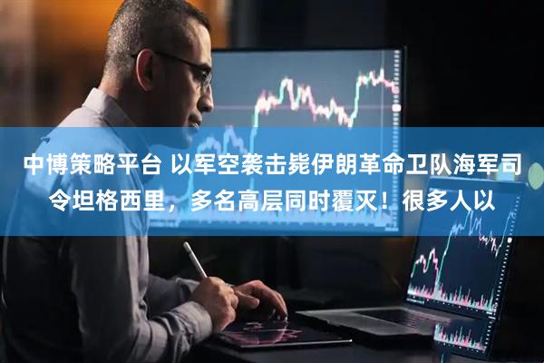 中博策略平台 以军空袭击毙伊朗革命卫队海军司令坦格西里，多名高层同时覆灭！很多人以