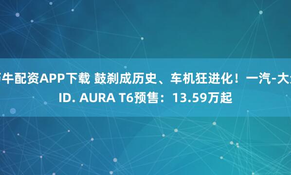 巧牛配资APP下载 鼓刹成历史、车机狂进化！一汽-大众ID. AURA T6预售：13.59万起