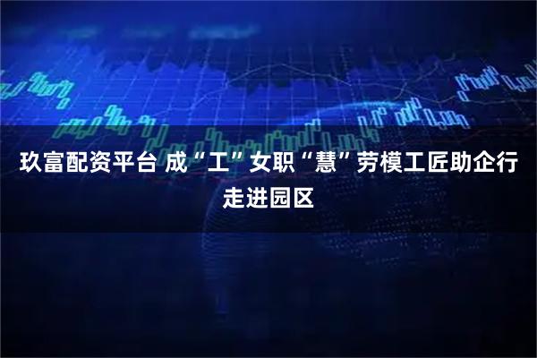 玖富配资平台 成“工”女职“慧”劳模工匠助企行走进园区